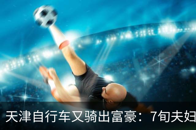 天津自行车又骑出富豪：7旬夫妇，当过钳工、司机，如今财富百亿